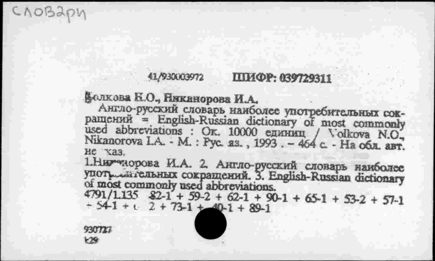 ﻿
«Лзооаээтг ШИФР: 039729311
Пешкова К0„ Никанорова ИА.
Англо-русский словарь наиболее употребительных сокращений « English-Russian dictionary of most comm only used abbreviations : Ok. 10000 единиц / Volkova N.O, Nikanorova LA. - M. : Рус яз. , 1993 . - 464 с. - На обл. авт не хаз.
ЬНиторова И.А. 2. Англо-русский словарь наиболее употу^гельных сокращений. 3. English-Russian dictionary сл most commonly used abbreviations
4791/L135 -82-1 + 59-2 + 62-1 + 90-1 + 65-1 + 53-2 + 57-1 - 54-1 + i 2 + 73-1 ^0-1 + 89-1
93C727 *2»